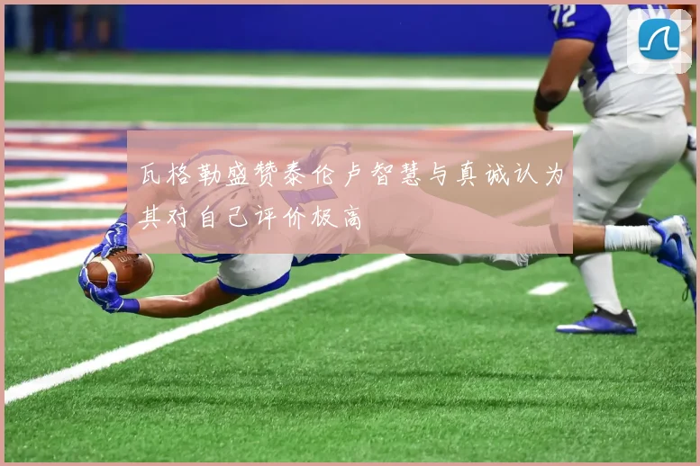 瓦格勒盛赞泰伦卢智慧与真诚认为其对自己评价极高
