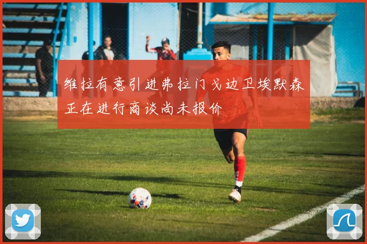 维拉有意引进弗拉门戈边卫埃默森正在进行商谈尚未报价