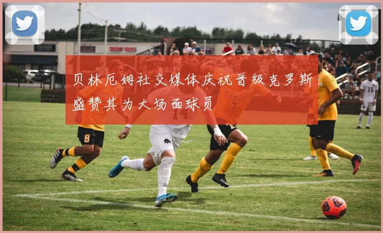 贝林厄姆社交媒体庆祝晋级克罗斯盛赞其为大场面球员