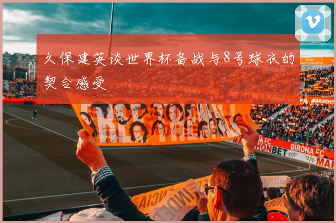 久保建英谈世界杯备战与8号球衣的契合感受