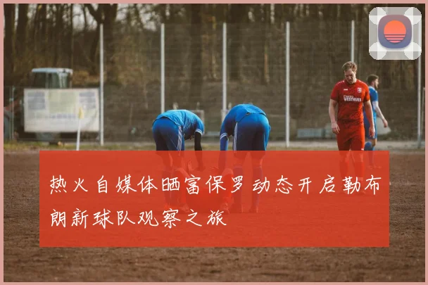 热火自媒体晒富保罗动态开启勒布朗新球队观察之旅