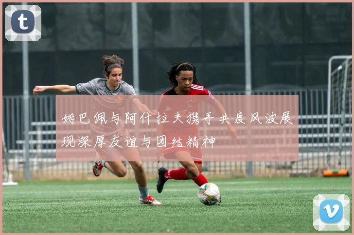 姆巴佩与阿什拉夫携手共度风波展现深厚友谊与团结精神