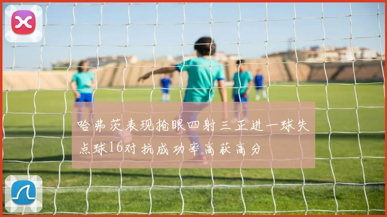 哈弗茨表现抢眼四射三正进一球失点球16对抗成功率高获高分