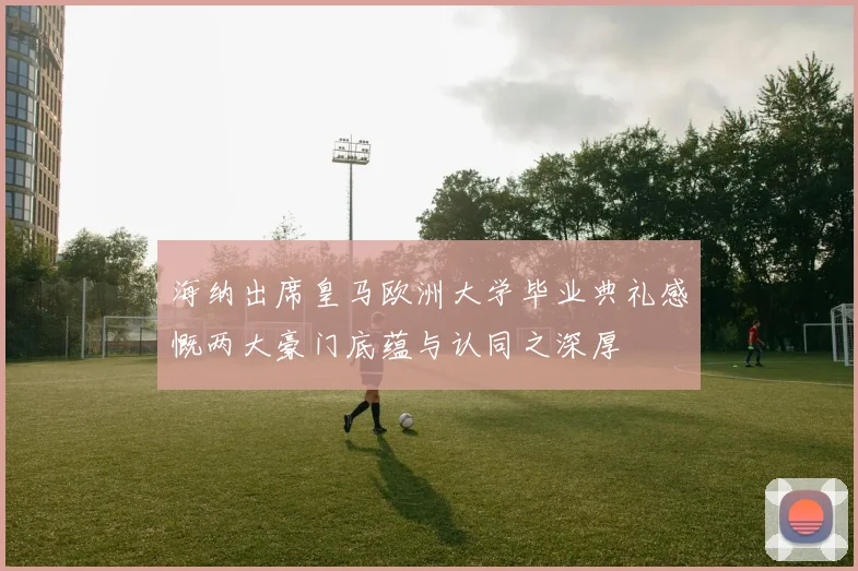 海纳出席皇马欧洲大学毕业典礼感慨两大豪门底蕴与认同之深厚