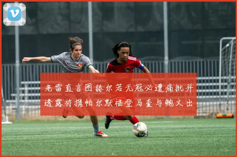 老雷直言图赫尔若无冠必遭痛批并透露将携帕尔默福登马奎与鲍文出战
