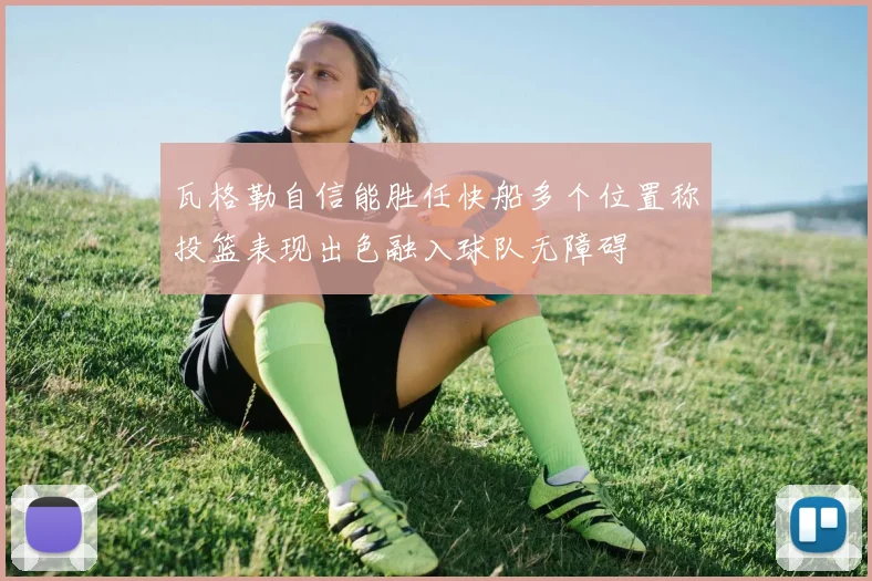 瓦格勒自信能胜任快船多个位置称投篮表现出色融入球队无障碍