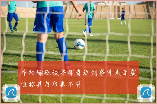乔约翰逊谈字母哥迟到事件表示震惊称其与印象不符