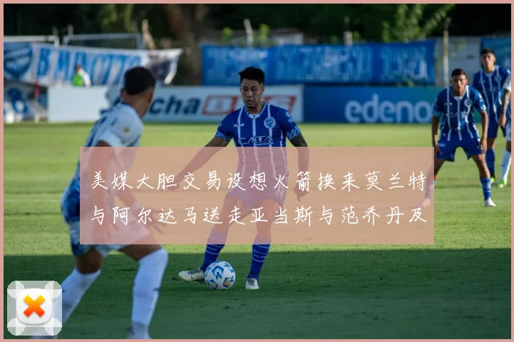 美媒大胆交易设想火箭换来莫兰特与阿尔达马送走亚当斯与范乔丹及两个选秀权