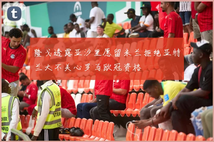 隆戈透露亚沙里愿留米兰拒绝亚特兰大不关心罗马欧冠资格