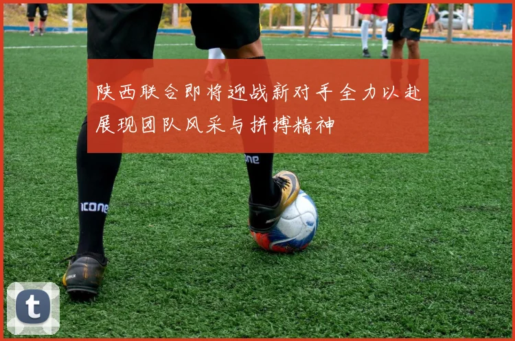 陕西联合即将迎战新对手全力以赴展现团队风采与拼搏精神