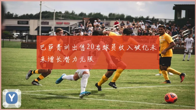 巴萨青训出售20名球员收入破亿未来增长潜力无限