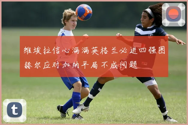 维埃拉信心满满英格兰必进四强图赫尔应对加纳平局不成问题