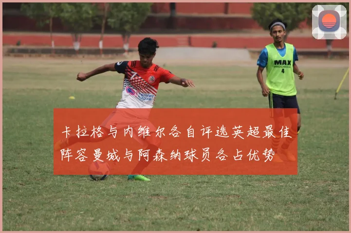 卡拉格与内维尔各自评选英超最佳阵容曼城与阿森纳球员各占优势