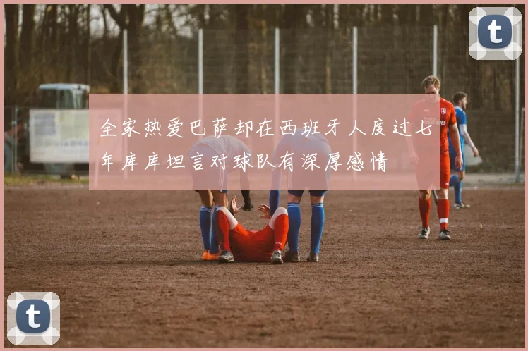 全家热爱巴萨却在西班牙人度过七年库库坦言对球队有深厚感情