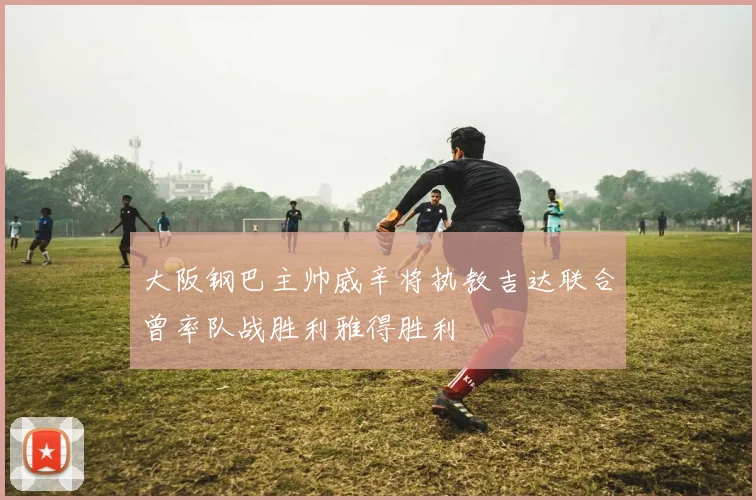 大阪钢巴主帅威辛将执教吉达联合曾率队战胜利雅得胜利