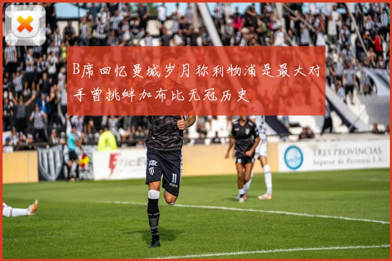 B席回忆曼城岁月称利物浦是最大对手曾挑衅加布比无冠历史
